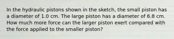 In the hydraulic pistons shown in the sketch, the small piston has a diameter of 1.0 cm. The large piston has a diameter of 6.8 cm. How much more force can the larger piston exert compared with the force applied to the smaller piston?