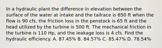 In a hydraulic plant the difference in elevation between the surface of the water at intake and the tailrace is 650 ft when the flow is 90 cfs, the friction loss in the penstock is 65 ft and the head utilized by the turbine is 500 ft. The mechanical friction in the turbine is 110 Hp, and the leakage loss is 4 cfs. Find the hydraulic efficiency. A. 87.45% B. 84.57% C. 85.47% D. 78.54%