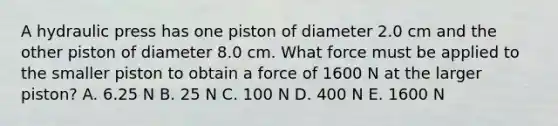 A hydraulic press has one piston of diameter 2.0 cm and the other piston of diameter 8.0 cm. What force must be applied to the smaller piston to obtain a force of 1600 N at the larger piston? A. 6.25 N B. 25 N C. 100 N D. 400 N E. 1600 N