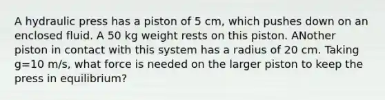 A hydraulic press has a piston of 5 cm, which pushes down on an enclosed fluid. A 50 kg weight rests on this piston. ANother piston in contact with this system has a radius of 20 cm. Taking g=10 m/s, what force is needed on the larger piston to keep the press in equilibrium?