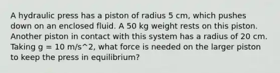 A hydraulic press has a piston of radius 5 cm, which pushes down on an enclosed fluid. A 50 kg weight rests on this piston. Another piston in contact with this system has a radius of 20 cm. Taking g = 10 m/s^2, what force is needed on the larger piston to keep the press in equilibrium?