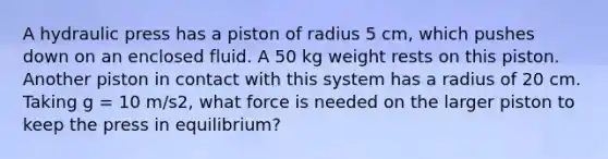 A hydraulic press has a piston of radius 5 cm, which pushes down on an enclosed fluid. A 50 kg weight rests on this piston. Another piston in contact with this system has a radius of 20 cm. Taking g = 10 m/s2, what force is needed on the larger piston to keep the press in equilibrium?