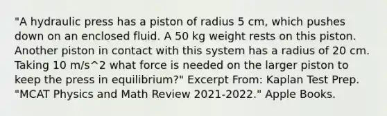 "A hydraulic press has a piston of radius 5 cm, which pushes down on an enclosed fluid. A 50 kg weight rests on this piston. Another piston in contact with this system has a radius of 20 cm. Taking 10 m/s^2 what force is needed on the larger piston to keep the press in equilibrium?" Excerpt From: Kaplan Test Prep. "MCAT Physics and Math Review 2021-2022." Apple Books.