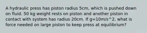 A hydraulic press has piston radius 5cm, which is pushed down on fluid. 50 kg weight rests on piston and another piston in contact with system has radius 20cm. If g=10m/s^2, what is force needed on large piston to keep press at equilibrium?