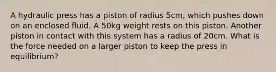 A hydraulic press has a piston of radius 5cm, which pushes down on an enclosed fluid. A 50kg weight rests on this piston. Another piston in contact with this system has a radius of 20cm. What is the force needed on a larger piston to keep the press in equilibrium?