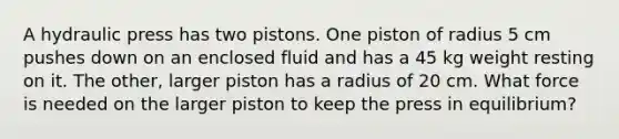 A hydraulic press has two pistons. One piston of radius 5 cm pushes down on an enclosed fluid and has a 45 kg weight resting on it. The other, larger piston has a radius of 20 cm. What force is needed on the larger piston to keep the press in equilibrium?