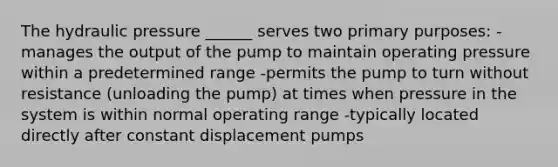 The hydraulic pressure ______ serves two primary purposes: -manages the output of the pump to maintain operating pressure within a predetermined range -permits the pump to turn without resistance (unloading the pump) at times when pressure in the system is within normal operating range -typically located directly after constant displacement pumps