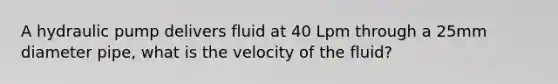 A hydraulic pump delivers fluid at 40 Lpm through a 25mm diameter pipe, what is the velocity of the fluid?