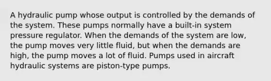 A hydraulic pump whose output is controlled by the demands of the system. These pumps normally have a built-in system pressure regulator. When the demands of the system are low, the pump moves very little fluid, but when the demands are high, the pump moves a lot of fluid. Pumps used in aircraft hydraulic systems are piston-type pumps.