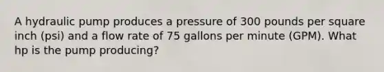 A hydraulic pump produces a pressure of 300 pounds per square inch (psi) and a flow rate of 75 gallons per minute (GPM). What hp is the pump producing?