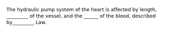 The hydraulic pump system of the heart is affected by length, _________ of the vessel, and the ______ of the blood, described by_________ Law.