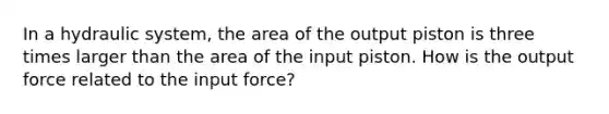 In a hydraulic system, the area of the output piston is three times larger than the area of the input piston. How is the output force related to the input force?