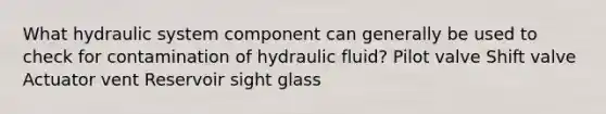 What hydraulic system component can generally be used to check for contamination of hydraulic fluid? Pilot valve Shift valve Actuator vent Reservoir sight glass