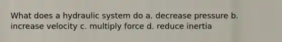 What does a hydraulic system do a. decrease pressure b. increase velocity c. multiply force d. reduce inertia