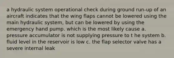 a hydraulic system operational check during ground run-up of an aircraft indicates that the wing flaps cannot be lowered using the main hydraulic system, but can be lowered by using the emergency hand pump. which is the most likely cause a. pressure accumulator is not supplying pressure to t he system b. fluid level in the reservoir is low c. the flap selector valve has a severe internal leak