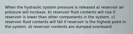 When the hydraulic system pressure is released a) reservoir air pressure will increase. b) reservoir fluid contents will rise if reservoir is lower than other components in the system. c) reservoir fluid contents will fall if reservoir is the highest point in the system. d) reservoir contents are dumped overboard.