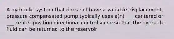 A hydraulic system that does not have a variable displacement, pressure compensated pump typically uses a(n) ___ centered or ___ center position directional control valve so that the hydraulic fluid can be returned to the reservoir