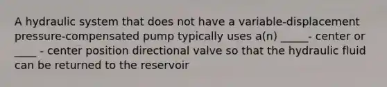 A hydraulic system that does not have a variable-displacement pressure-compensated pump typically uses a(n) _____- center or ____ - center position directional valve so that the hydraulic fluid can be returned to the reservoir