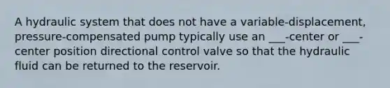 A hydraulic system that does not have a variable-displacement, pressure-compensated pump typically use an ___-center or ___-center position directional control valve so that the hydraulic fluid can be returned to the reservoir.