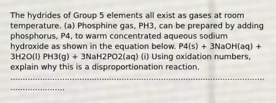 The hydrides of Group 5 elements all exist as gases at room temperature. (a) Phosphine gas, PH3, can be prepared by adding phosphorus, P4, to warm concentrated aqueous sodium hydroxide as shown in the equation below. P4(s) + 3NaOH(aq) + 3H2O(l) PH3(g) + 3NaH2PO2(aq) (i) Using oxidation numbers, explain why this is a disproportionation reaction. .............................................................................................................................