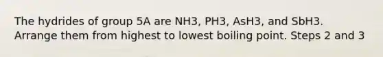 The hydrides of group 5A are NH3, PH3, AsH3, and SbH3. Arrange them from highest to lowest boiling point. Steps 2 and 3