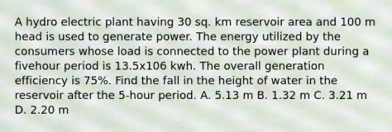 A hydro electric plant having 30 sq. km reservoir area and 100 m head is used to generate power. The energy utilized by the consumers whose load is connected to the power plant during a fivehour period is 13.5x106 kwh. The overall generation efficiency is 75%. Find the fall in the height of water in the reservoir after the 5-hour period. A. 5.13 m B. 1.32 m C. 3.21 m D. 2.20 m