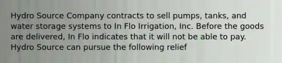 Hydro Source Company contracts to sell pumps, tanks, and water storage systems to In Flo Irrigation, Inc. Before the goods are delivered, In Flo indicates that it will not be able to pay. Hydro Source can pursue the following relief