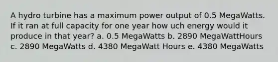 A hydro turbine has a maximum power output of 0.5 MegaWatts. If it ran at full capacity for one year how uch energy would it produce in that year? a. 0.5 MegaWatts b. 2890 MegaWattHours c. 2890 MegaWatts d. 4380 MegaWatt Hours e. 4380 MegaWatts