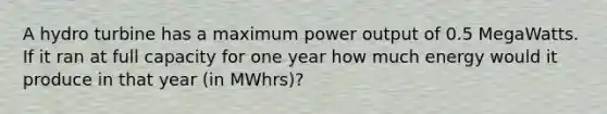 A hydro turbine has a maximum power output of 0.5 MegaWatts. If it ran at full capacity for one year how much energy would it produce in that year (in MWhrs)?