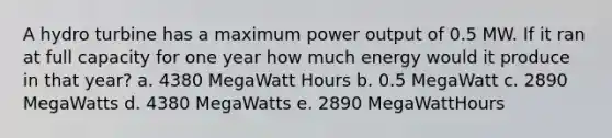 A hydro turbine has a maximum power output of 0.5 MW. If it ran at full capacity for one year how much energy would it produce in that year? a. 4380 MegaWatt Hours b. 0.5 MegaWatt c. 2890 MegaWatts d. 4380 MegaWatts e. 2890 MegaWattHours