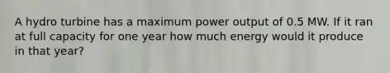 A hydro turbine has a maximum power output of 0.5 MW. If it ran at full capacity for one year how much energy would it produce in that year?