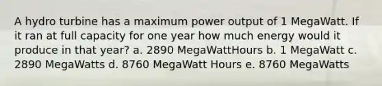 A hydro turbine has a maximum power output of 1 MegaWatt. If it ran at full capacity for one year how much energy would it produce in that year? a. 2890 MegaWattHours b. 1 MegaWatt c. 2890 MegaWatts d. 8760 MegaWatt Hours e. 8760 MegaWatts