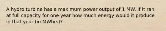 A hydro turbine has a maximum power output of 1 MW. If it ran at full capacity for one year how much energy would it produce in that year (in MWhrs)?