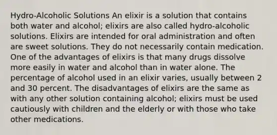 Hydro-Alcoholic Solutions An elixir is a solution that contains both water and alcohol; elixirs are also called hydro-alcoholic solutions. Elixirs are intended for oral administration and often are sweet solutions. They do not necessarily contain medication. One of the advantages of elixirs is that many drugs dissolve more easily in water and alcohol than in water alone. The percentage of alcohol used in an elixir varies, usually between 2 and 30 percent. The disadvantages of elixirs are the same as with any other solution containing alcohol; elixirs must be used cautiously with children and the elderly or with those who take other medications.