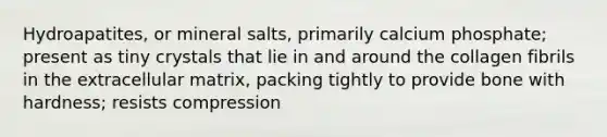 Hydroapatites, or mineral salts, primarily calcium phosphate; present as tiny crystals that lie in and around the collagen fibrils in the extracellular matrix, packing tightly to provide bone with hardness; resists compression