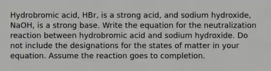 Hydrobromic acid, HBr, is a strong acid, and sodium hydroxide, NaOH, is a strong base. Write the equation for the neutralization reaction between hydrobromic acid and sodium hydroxide. Do not include the designations for the states of matter in your equation. Assume the reaction goes to completion.