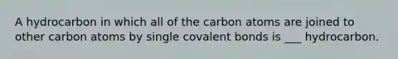 A hydrocarbon in which all of the carbon atoms are joined to other carbon atoms by single covalent bonds is ___ hydrocarbon.