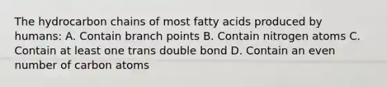 The hydrocarbon chains of most fatty acids produced by humans: A. Contain branch points B. Contain nitrogen atoms C. Contain at least one trans double bond D. Contain an <a href='https://www.questionai.com/knowledge/ki4hctpp5V-even-number' class='anchor-knowledge'>even number</a> of carbon atoms