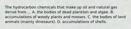 The hydrocarbon chemicals that make up oil and natural gas derive from ... A. the bodies of dead plankton and algae. B. accumulations of woody plants and mosses. C. the bodies of land animals (mainly dinosaurs). D. accumulations of shells.