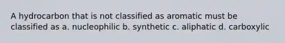 A hydrocarbon that is not classified as aromatic must be classified as a. nucleophilic b. synthetic c. aliphatic d. carboxylic