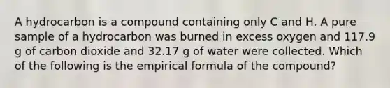 A hydrocarbon is a compound containing only C and H. A pure sample of a hydrocarbon was burned in excess oxygen and 117.9 g of carbon dioxide and 32.17 g of water were collected. Which of the following is the empirical formula of the compound?