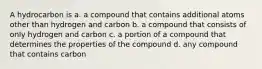 A hydrocarbon is a. a compound that contains additional atoms other than hydrogen and carbon b. a compound that consists of only hydrogen and carbon c. a portion of a compound that determines the properties of the compound d. any compound that contains carbon