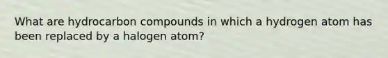 What are hydrocarbon compounds in which a hydrogen atom has been replaced by a halogen atom?