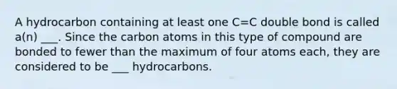 A hydrocarbon containing at least one C=C double bond is called a(n) ___. Since the carbon atoms in this type of compound are bonded to fewer than the maximum of four atoms each, they are considered to be ___ hydrocarbons.