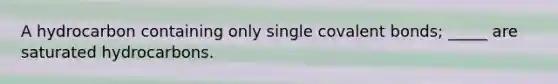 A hydrocarbon containing only single covalent bonds; _____ are saturated hydrocarbons.