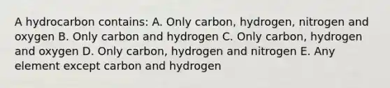 A hydrocarbon contains: A. Only carbon, hydrogen, nitrogen and oxygen B. Only carbon and hydrogen C. Only carbon, hydrogen and oxygen D. Only carbon, hydrogen and nitrogen E. Any element except carbon and hydrogen