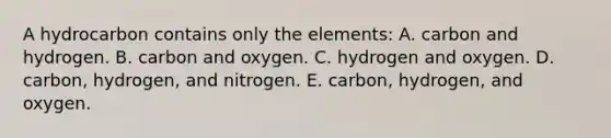 A hydrocarbon contains only the elements: A. carbon and hydrogen. B. carbon and oxygen. C. hydrogen and oxygen. D. carbon, hydrogen, and nitrogen. E. carbon, hydrogen, and oxygen.