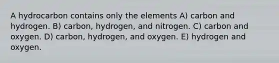 A hydrocarbon contains only the elements A) carbon and hydrogen. B) carbon, hydrogen, and nitrogen. C) carbon and oxygen. D) carbon, hydrogen, and oxygen. E) hydrogen and oxygen.