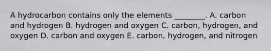 A hydrocarbon contains only the elements ________. A. carbon and hydrogen B. hydrogen and oxygen C. carbon, hydrogen, and oxygen D. carbon and oxygen E. carbon, hydrogen, and nitrogen