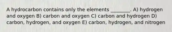 A hydrocarbon contains only the elements ________. A) hydrogen and oxygen B) carbon and oxygen C) carbon and hydrogen D) carbon, hydrogen, and oxygen E) carbon, hydrogen, and nitrogen